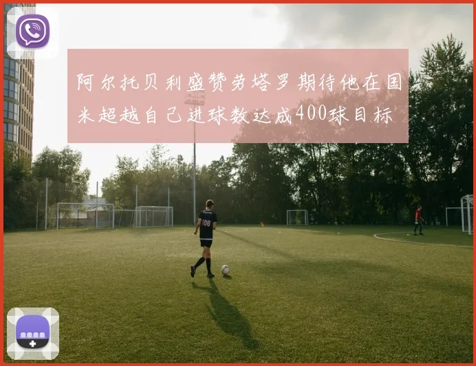阿尔托贝利盛赞劳塔罗期待他在国米超越自己进球数达成400球目标