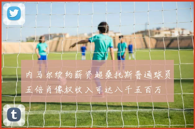 内马尔续约薪资超桑托斯普通球员五倍肖像权收入可达八千五百万