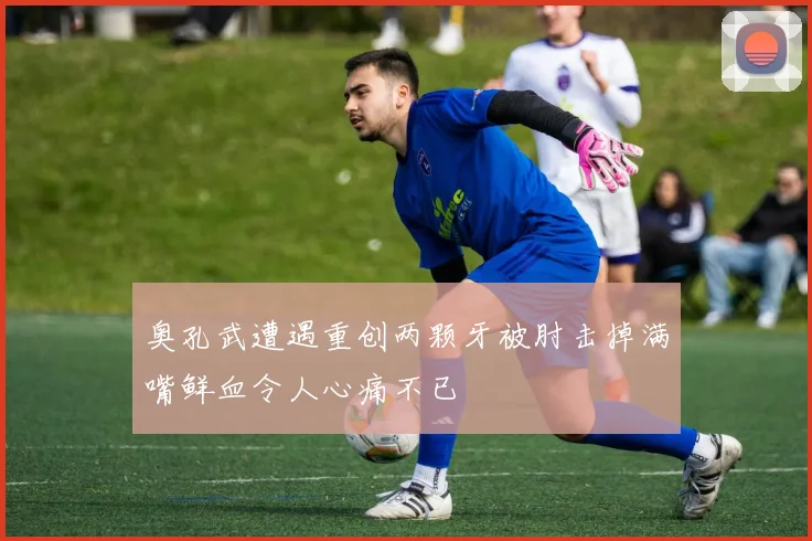 奥孔武遭遇重创两颗牙被肘击掉满嘴鲜血令人心痛不已