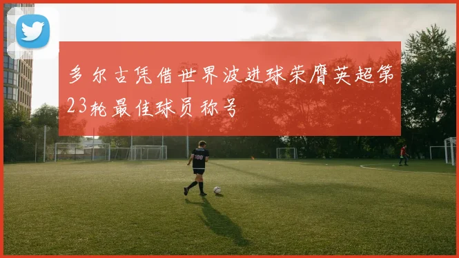 多尔古凭借世界波进球荣膺英超第23轮最佳球员称号