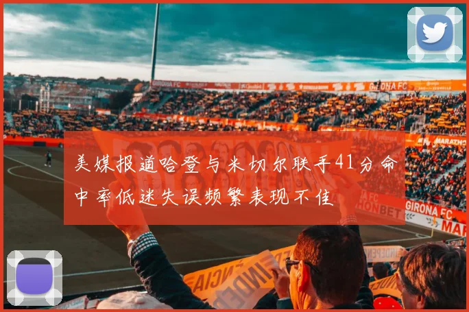 美媒报道哈登与米切尔联手41分命中率低迷失误频繁表现不佳