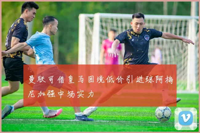 曼联可借皇马困境低价引进琼阿梅尼加强中场实力