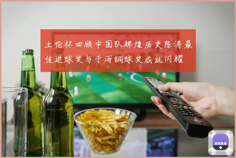 土伦杯回顾中国队辉煌历史陈涛最佳进球奖与于海铜球奖成就闪耀