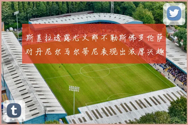斯基拉透露尤文那不勒斯佛罗伦萨对丹尼尔马尔蒂尼表现出浓厚兴趣