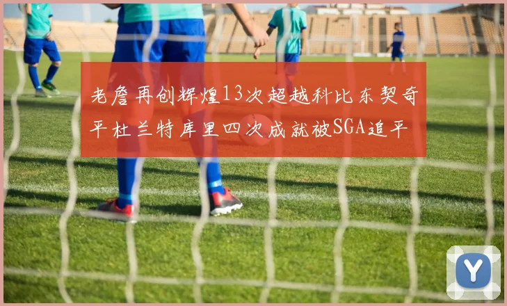 老詹再创辉煌13次超越科比东契奇平杜兰特库里四次成就被SGA追平
