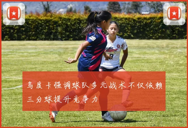 乌度卡强调球队多元战术不仅依赖三分球提升竞争力