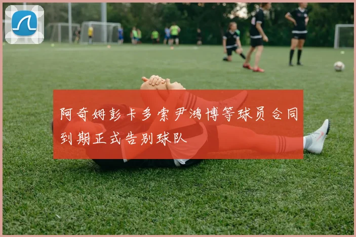 阿奇姆彭卡多索尹鸿博等球员合同到期正式告别球队