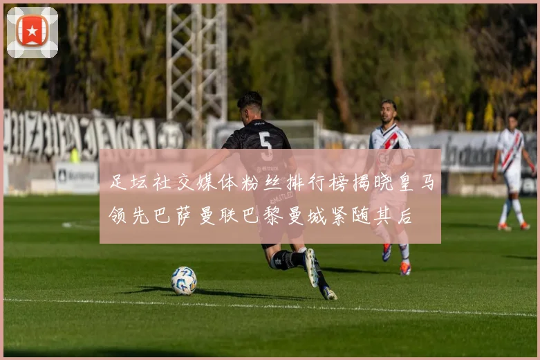 足坛社交媒体粉丝排行榜揭晓皇马领先巴萨曼联巴黎曼城紧随其后