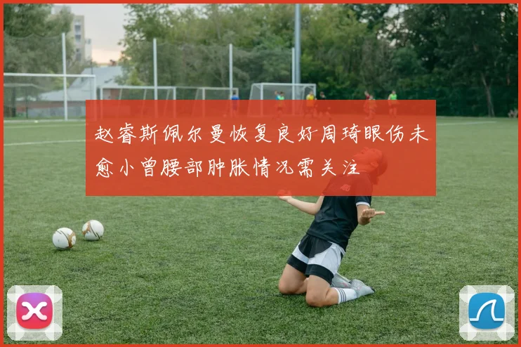 赵睿斯佩尔曼恢复良好周琦眼伤未愈小曾腰部肿胀情况需关注
