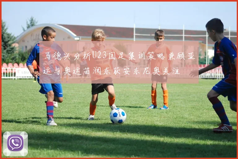 马德兴分析U23国足集训策略兼顾亚运与奥运苗润东获安东尼奥关注
