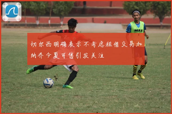 切尔西明确表示不考虑租借交易加纳乔今夏可售引发关注